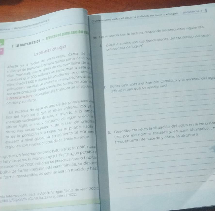 Conversiones entre el sistera métrico decimal y el inglés'' sEcusecie  s
Persamiento masemático I
b) De acuerdo con la lectura, respórde las preguritas siguientes
# La Matemática = Revista dedtfulgación Cn
¿Cuál o cuáles son tus conclusiones del contenido del texto
_
La escasez de agua
La escasez del agua?
Afecta ya a todos los continentes. Cerca de 1__
millones de personas (casi una quinta parte de la po
ción mundíal), vive en áreas de escasez física de  _
mientras que 500 millones se aproximan a esta _
ción. Otros 1 600 millones (alrededor de un cuarto 
población mundial), se enfrentan a situaciones de e
infraestructura necesaría para transportar el agua 2. Reflexiona sobre el cambio climático y la escasez del agu
sez econórnica de agua, donde los países carecen o
de ríos y aculferos. _cómo crees que se relacionan?
La escasez de agua es uno de los principales d_
fios del siglo xxi al que se están enfrentando ya _
merosas sociedades de todo el mundo. A lo largo,_
último siglo, el uso y consumo de agua creció a
ritmo dos veces superior al de la tasa de crecim
to de la población y, aunque no se puede habla
escasez a nível global, va en aumento el númer 3. Describe cómo es la situación del agua en la zona dol
regiones con níveles críticos de carencia de agua ves, por ejemplo: si escasea y, en caso afirmativo, ¿o_
frecuentemente sucede y cómo lo afrontan?
agua es un fenómeno no solo natural sino también cau_
e las y los seres humanos. Hay suficiente agua potablee_
_
pastecer a los 7000 millones de personas que lo habita
buida de forma irregular, está contaminada, se desper__
_
e forma insostenible, es decir, se usa sin medida y has._
nio Internacional para la Acción 'El agua fuente de vida' 20052
s://bit ly/3QKeVfV (Consulta: 23 de agosto de 2022).