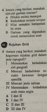 Antara yang berikut, manakah
ciri-ciri garisan utaraan?
A Dilukis secara menegak
B Kedudukan sesuatu tempat
C Nilai semakin bertambah
ke utara
D Garisan yang digunakan
untuk menentukan arah
21 Rujukan Grid
5 Antara yang berikut, manakah
kegunaan rujukan grid dalam
peta topografi?
I Menentukan kedudukan
ciri geografi
II Mencari kedudukan se-
suatu kawasan dengar
spesifik
III Mencari jenis saliran
IV Menentukan kedudukar
arah mata angin
A I dan II
B I dan IV
C II dan III
D III dan IV