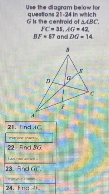 Use the diagram below for 
questions 21-24 in which
G is the centroid of △ ABC,
FC=35, AG=42,
BF=57 and DG=14, 
21. Find 4C. 
type your answer.. 
22. Find BG. 
type your answer. 
23. Find GC, 
type your answer.. 
24. Find 4E.