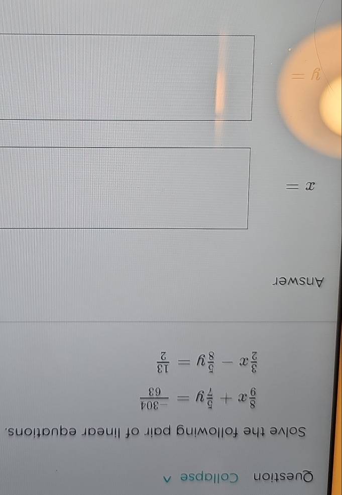 Question Collapse 
Solve the following pair of linear equations.
 8/9 x+ 5/7 y= (-304)/63 
 3/2 x- 5/8 y= 13/2 
Answer
x=
y=