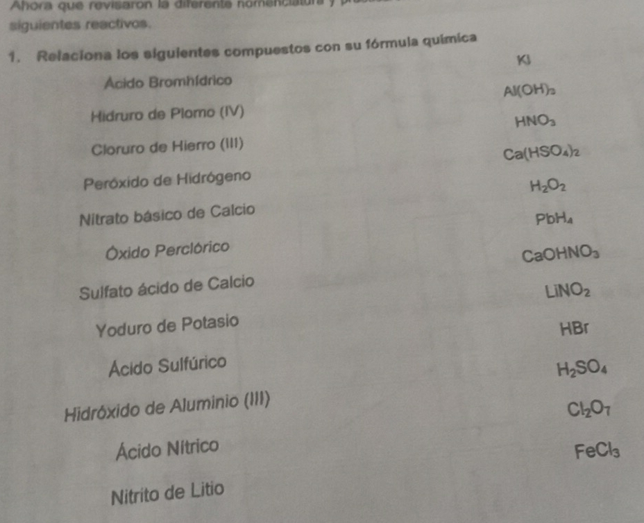 Ahora que revisaron la diferente nomenciatura y
siguientes reactivos.
1. Relaciona los siguientes compuestos con su fórmula química
KJ
Acido Bromhídrico
Al(OH)_3
Hidruro de Plomo (IV)
HNO_3
Cloruro de Hierro (III)
Ca(HSO_4)_2
Peróxido de Hidrógeno
H_2O_2
Nitrato básico de Calcio
PbH_4
Óxido Perclórico
CaOHNO_3
Sulfato ácido de Calcio
LiNO_2
Yoduro de Potasio
HBr
Ácido Sulfúrico
H_2SO_4
Hidróxido de Aluminio (III)
Cl_2O_7
Ácido Nítrico
FeCl_3
Nitrito de Litio