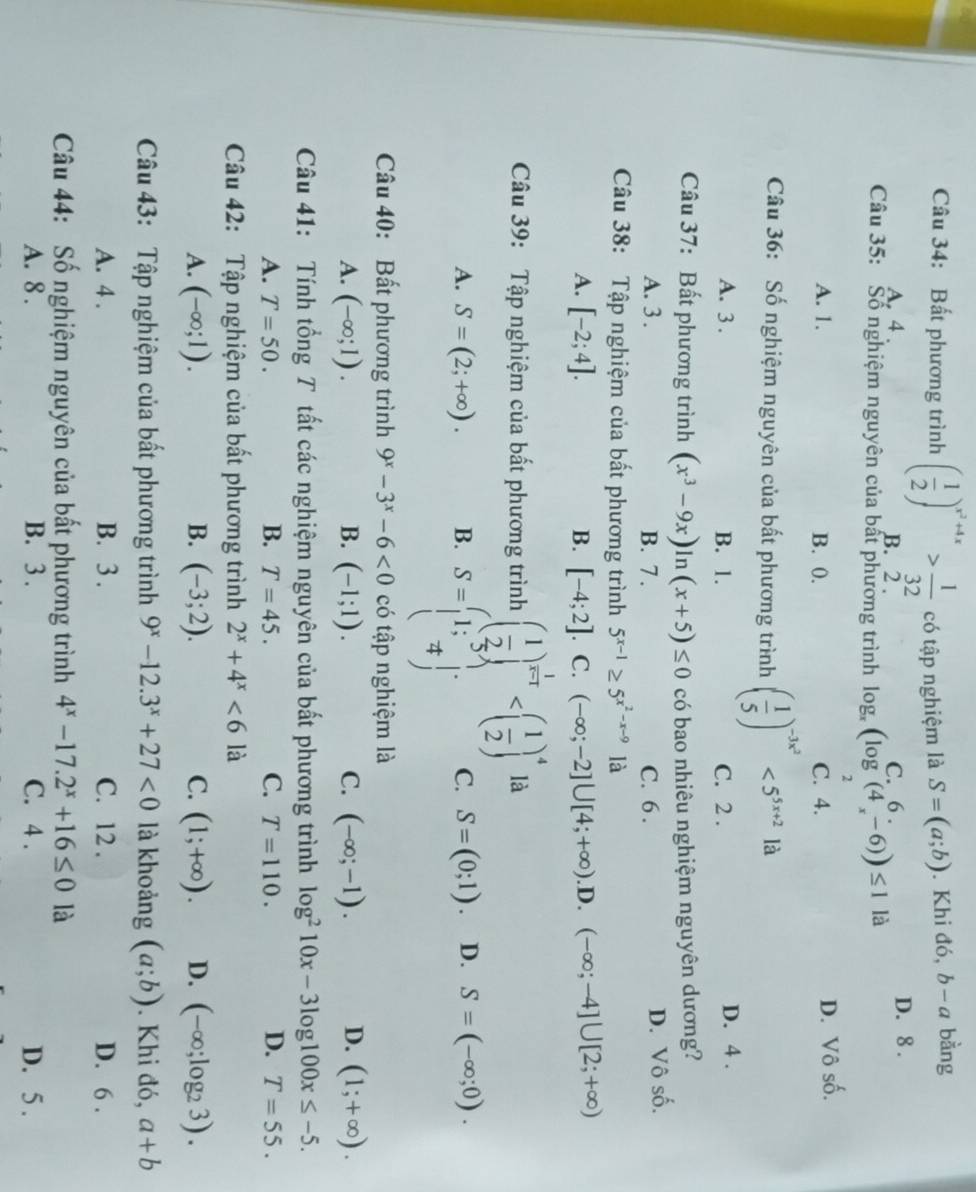 Bất phương trình ( 1/2 )^x^2+4x> 1/32  có tập nghiệm là S=(a;b). Khi đó, b-a bằng
A, 4 . B. 2 . D. 8 .
      
Câu 35: Số nghiệm nguyên của bất phương trình log _x(log (4_x-6))≤ 1 là
A. 1. B. 0. C. 4. D. Vô số.
Câu 36: Số nghiệm nguyên của bất phương trình ( 1/5 )^-3x^2<5^(5x+2) là
A. 3 . B. 1. C. 2 . D. 4 .
Câu 37: Bất phương trình (x^3-9x)ln (x+5)≤ 0 có bao nhiêu nghiệm nguyên dương?
A. 3 . B. 7 . C. 6.
D. Vô số.
Câu 38: Tập nghiệm của bất phương trình 5^(x-1)≥ 5^(x^2)-x-9 là
A. [-2;4]. B. [-4;2] C. (-∈fty ;-2]∪ [4;+∈fty ) .D. (-∈fty ;-4]∪ [2;+∈fty )
Câu 39: Tập nghiệm của bất phương trình ( 1/2 )^ 1/x-1  là
A. S=(2;+∈fty ). B. S=beginpmatrix 1;5 7;endarray. C. S=(0;1). D. S=(-∈fty ;0).
Câu 40: Bất phương trình 9^x-3^x-6<0</tex> có tập nghiệm là
A. (-∈fty ;1). B. (-1;1). C. (-∈fty ;-1). D. (1;+∈fty ).
Câu 41: Tính tổng T tất các nghiệm nguyên của bất phương trình log^210x-3log 100x≤ -5.
A. T=50. B. T=45. C. T=110. D. T=55.
Câu 42: Tập nghiệm của bất phương trình 2^x+4^x<6</tex> là
A. (-∈fty ;1). B. (-3;2). C. (1;+∈fty ). D. (-∈fty ;log _23).
Câu 43: Tập nghiệm của bất phương trình 9^x-12.3^x+27<0</tex> là khoảng (a;b). Khi đó, a+b
A. 4 . B. 3 . C. 12 . D. 6 .
Câu 44: Số nghiệm nguyên của bất phương trình 4^x-17.2^x+16≤ 0 là
A. 8 . B. 3 . C. 4 . D. 5 .