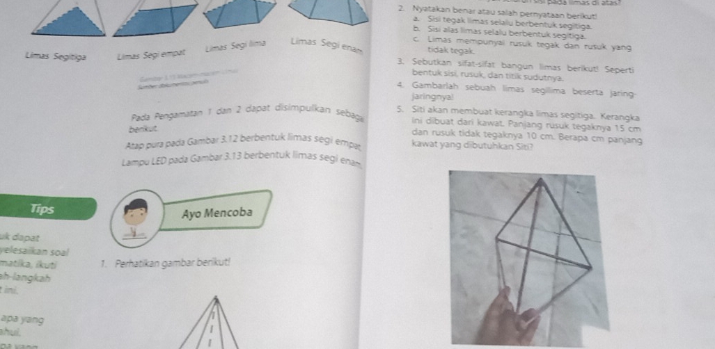 Nyatakan benar atau salah pernyataan berikut! 
a. Sisi tegak limas selalu berbentuk segitiga. 
b. Sisi alas limas selalu berbentuk segitiga. 
c. Limas mempunyali rusuk tegak dan rusuk yang 
Limas Segitiga Limas Segi empat Limas Segí lima Limas Segi ena tidak tegak. 
3. Sebutkan sifat-sifat bangun limas berikut! Seperti 
omõer da lu mentas penul Gamtoe 1 ª 1 saciómación Vi m 
bentuk sisi, rusuk, dan titik sudutnya. 
4. Gambarlah sebuah limas segíllima beserta jaring 
jaringnya! 
5. Siti akan membuat kerangka limas segitiga. Kerangka 
Pada Pengamatan 1 dan 2 dapat disimpulkan sebaga ini dibuat dari kawat. Panjang rusuk tegaknya 15 cm
berikut 
dan rusuk tidak tegaknya 10 cm. Berapa cm panjang 
Atap pura pada Gambar 3.12 berbentuk limas ségi empat, kawat yang dibutuhkan Siti? 
Lampu LED pada Gambar 3.13 berbentuk limas segi enam 
Tips 
Ayo Mencoba 
uk dapat 
yelesaikan soal 
matika, ikuti 1. Perhatikan gambar berikut! 
ah-langkah 
ini. 
n 
apa yang 1 
hui. 
|