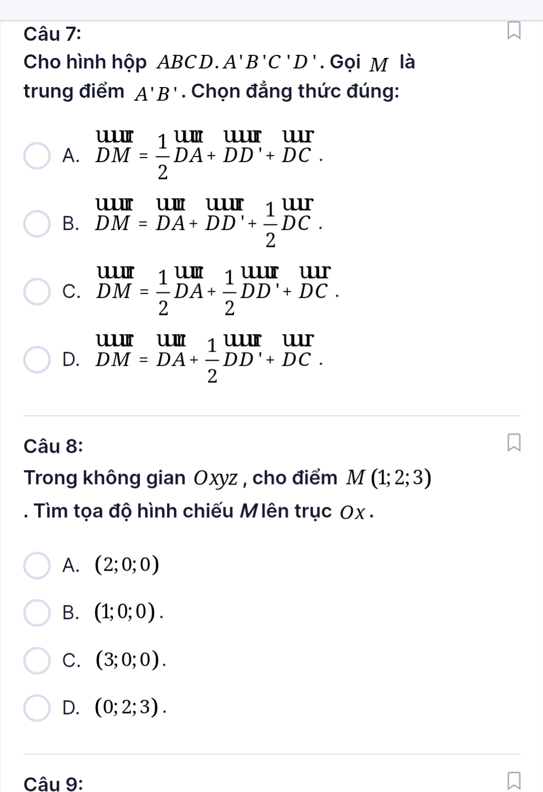 Cho hình hộp ABCD. A'B'C'D'. Gọi M là
trung điểm A'B'. Chọn đẳng thức đúng:
A. beginarrayr UIII DMendarray = 1/2 beginarrayr UIII DA+DD'+DC.endarray
B. beginarrayr uur DM=DA+DD'+ 1/2 DC.endarray
C. beginarrayr UIII DMendarray = 1/2 beginarrayr UII DA+frac 12^((uur)DD'endarray) 
D. beginarrayr uurum DM=DA+ 1/2 DD'+DC.endarray
Câu 8:
Trong không gian Oxyz , cho điểm M(1;2;3). Tìm tọa độ hình chiếu Mlên trục Ox.
A. (2;0;0)
B. (1;0;0).
C. (3;0;0).
D. (0;2;3). 
Câu 9: