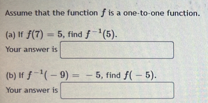 Assume that the function f is a one-to-one function. 
(a) If f(7)=5 ,find f^(-1)(5). 
Your answer is □ 
(b) If f^(-1)(-9)=-5 , find f(-5). 
Your answer is □