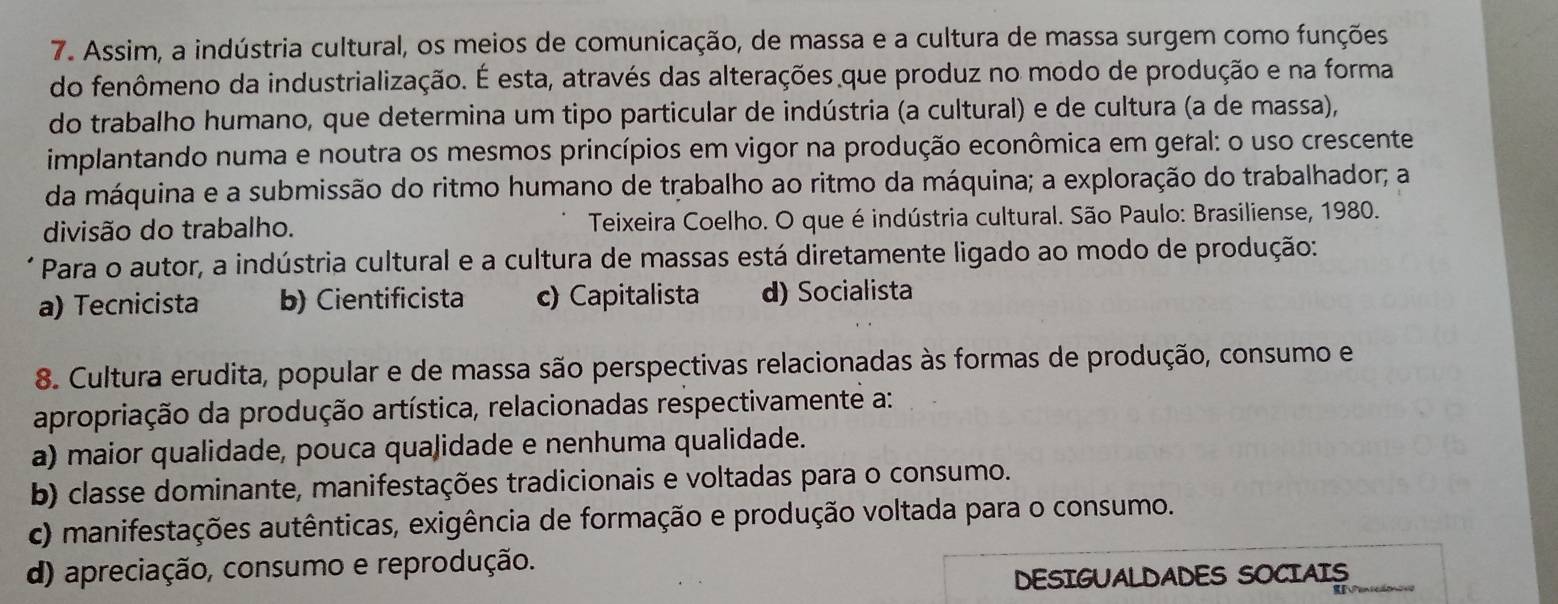 Assim, a indústria cultural, os meios de comunicação, de massa e a cultura de massa surgem como funções
do fenômeno da industrialização. É esta, através das alterações que produz no modo de produção e na forma
do trabalho humano, que determina um tipo particular de indústria (a cultural) e de cultura (a de massa),
implantando numa e noutra os mesmos princípios em vigor na produção econômica em geral: o uso crescente
da máquina e a submissão do ritmo humano de trabalho ao ritmo da máquina; a exploração do trabalhador; a
divisão do trabalho. Teixeira Coelho. O que é indústria cultural. São Paulo: Brasiliense, 1980.
Para o autor, a indústria cultural e a cultura de massas está diretamente ligado ao modo de produção:
a) Tecnicista b) Cientificista c) Capitalista d) Socialista
8. Cultura erudita, popular e de massa são perspectivas relacionadas às formas de produção, consumo e
apropriação da produção artística, relacionadas respectivamente a:
a) maior qualidade, pouca qualidade e nenhuma qualidade.
b) classe dominante, manifestações tradicionais e voltadas para o consumo.
c) manifestações autênticas, exigência de formação e produção voltada para o consumo.
d) apreciação, consumo e reprodução.
DESIGUALDADES SOCIAIS