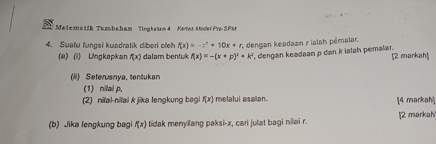 Matematik Tambahan Tingkatan 4 Kertas Model Pra-SPM 
4. Suatu fungsi kuadratik diberi oleh f(x)=-x^2+10x+r; dengan keadaan r ialah pėmalar. 
(a)(i) Ungkapkan f(x) dalam bentuk f(x)=-(x+p)^2+k^2 , dengan keadaan p dan k ialah pemalar. 
[2 markah] 
(ii) Seterusnya, tentukan 
(1) nilai p, 
(2) nilai-nilai k jika lengkung bagi f(x) melalui asalan. [4 markah] 
[2 markah 
(b) Jika lengkung bagi f(x) tidak menyšang paksi- x, cari julat bagi nilai r.