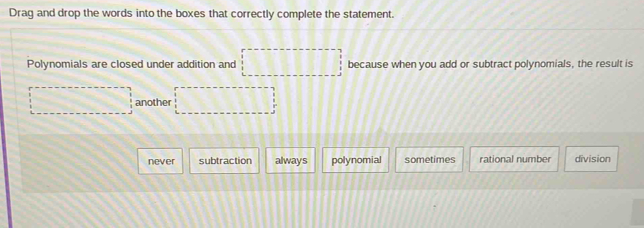 Drag and drop the words into the boxes that correctly complete the statement.
Polynomials are closed under addition and □ because when you add or subtract polynomials, the result is
□ another □
never subtraction always polynomial sometimes rational number division