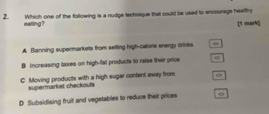 Which one of the following is a nudge technique that could be used to encourage healthy
eating? [1 mark]
A Banning supermarkets from selling high-calorie energy drinks
B Increasing taxes on high-fat products to raise their price
C Moving products with a high sugar content away from
supermarket checkouts
D Subsidising fruit and vegetables to reduce their prices