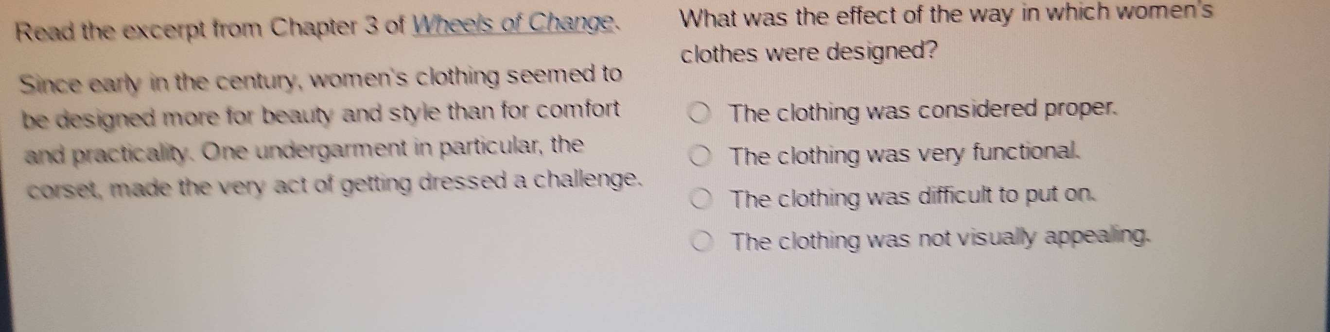 Read the excerpt from Chapter 3 of Wheels of Change. What was the effect of the way in which women's
clothes were designed?
Since early in the century, women's clothing seemed to
be designed more for beauty and style than for comfort . The clothing was considered proper.
and practicality. One undergarment in particular, the
The clothing was very functional.
corset, made the very act of getting dressed a challenge.
The clothing was difficult to put on.
The clothing was not visually appealing.