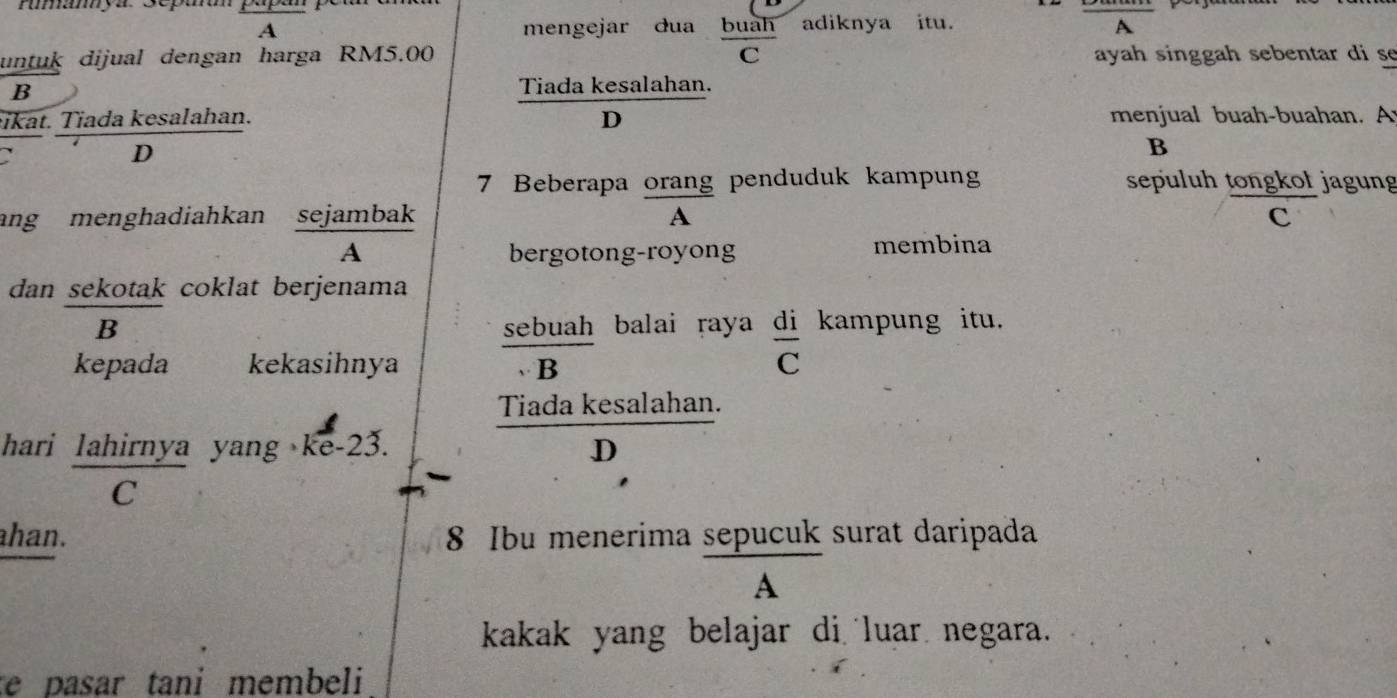 rumamya Scpaó
A mengejar dua buàh adiknya itu. A
C
untuk dijual dengan harga RM5.00 ayah singgah sebentar di se
B
Tiada kesalahan.
ikat. Tiada kesalahan. D menjual buah-buahan. A
D
B
7 Beberapa orang penduduk kampung sepuluh tongkoł jagung
ang menghadiahkan sejambak A c
A bergotong-royong membina
dan sekotak coklat berjenama
B sebuah balai raya di kampung itu.
kepada kekasihnya 、B C
Tiada kesalahan.
hari lahirnya yang ke -23. D
C
ahan. 8 Ibu menerima sepucuk surat daripada
A
kakak yang belajar di luar negara.
te pasar tani membeli