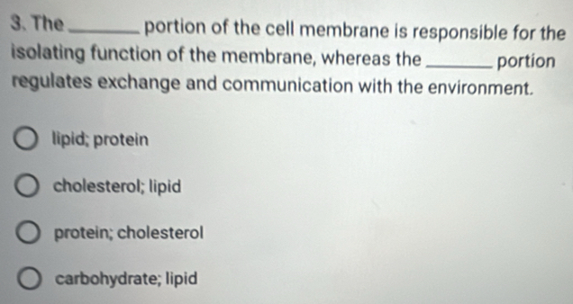 The_ portion of the cell membrane is responsible for the
isolating function of the membrane, whereas the _portion
regulates exchange and communication with the environment.
lipid; protein
cholesterol; lipid
protein; cholesterol
carbohydrate; lipid