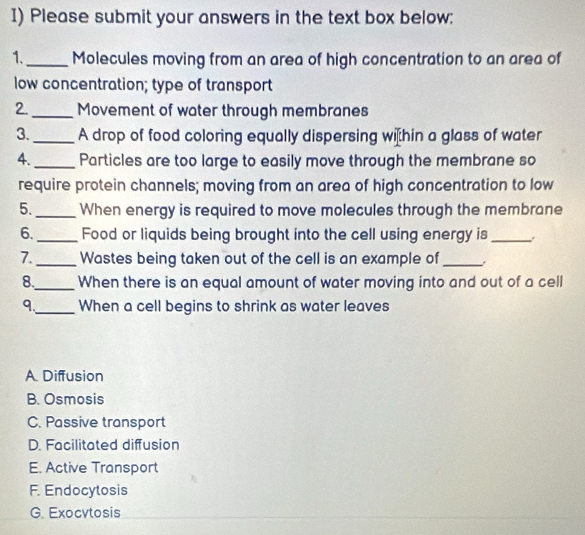 Please submit your answers in the text box below:
1._ Molecules moving from an area of high concentration to an area of
low concentration; type of transport
2._ Movement of water through membranes
3._ A drop of food coloring equally dispersing wihin a glass of water
4._ Particles are too large to easily move through the membrane so
require protein channels; moving from an area of high concentration to low
5._ When energy is required to move molecules through the membrane
6._ Food or liquids being brought into the cell using energy is_
7._ Wastes being taken out of the cell is an example of_ .
8._ When there is an equal amount of water moving into and out of a cell
9、_ When a cell begins to shrink as water leaves
A. Diffusion
B. Osmosis
C. Passive transport
D. Facilitated diffusion
E. Active Transport
F. Endocytosis
G. Exocvtosis