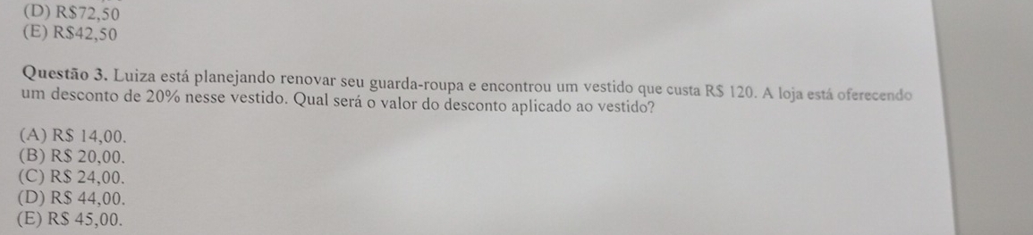 (D) R$72,50
(E) R$42,50
Questão 3. Luiza está planejando renovar seu guarda-roupa e encontrou um vestido que custa R$ 120. A loja está oferecendo
um desconto de 20% nesse vestido. Qual será o valor do desconto aplicado ao vestido?
(A) R$ 14,00.
(B) R$ 20,00.
(C) R$ 24,00.
(D) R$ 44,00.
(E) R$ 45,00.