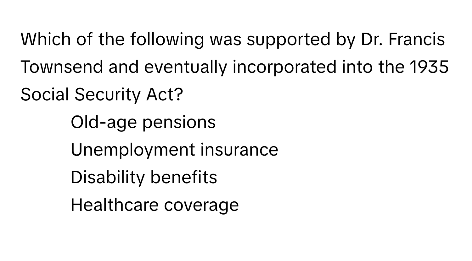 Which of the following was supported by Dr. Francis Townsend and eventually incorporated into the 1935 Social Security Act? 
1) Old-age pensions 
2) Unemployment insurance 
3) Disability benefits 
4) Healthcare coverage