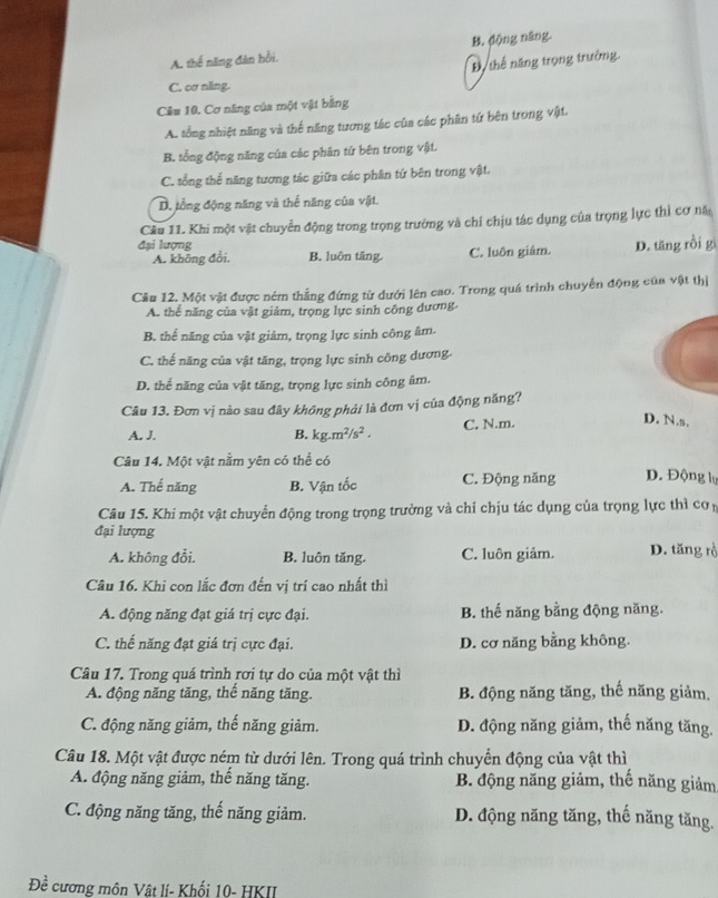 A. thế năng đân bởi. B. động năng.
Bộ thể năng trọng trưởng
C. cơ nling.
Câu 10. Cơ năng của một vật bằng
A. tổng nhiệt năng và thế năng tương tác của các phân tứ bên trong vật.
B. tổng động năng của các phân tứ bên trong vật.
C. tổng thế năng tương tác giữa các phân tứ bên trong vật.
D. tổng động năng và thế năng của vật.
Cầu 11. Khi một vật chuyển động trong trọng trường và chi chịu tác dụng của trọng lực thì cơ nă
đại lượng
A. không đổi. B. luôn tăng. C. luôn giám. D. tăng rồi g
Cầu 12. Một vật được ném thắng đứng từ dưới lên cao. Trong quá trình chuyến động của vật thị
A. thể năng của vật giảm, trọng lực sinh công dương.
B. thế năng của vật giảm, trọng lực sinh công âm.
C. thể năng của vật tăng, trọng lực sinh công dương.
D. thể năng của vật tăng, trọng lực sinh công âm.
Câu 13. Đơn vị nào sau đây không phái là đơn vị của động năng?
A. J. B. kg.m^2/s^2. C. N.m.
D. N.s,
Câu 14. Một vật nằm yên có thể có
A. Thế năng B. Vận tốc C. Động năng D. Động lự
Câu 15. Khi một vật chuyển động trong trọng trường và chỉ chịu tác dụng của trọng lực thì cơ
đại lượng
A. không đổi. B. luôn tăng. C. luôn giảm. D. tăng rồ
Câu 16. Khi con lắc đơn đến vị trí cao nhất thì
A. động năng đạt giá trị cực đại. B. thế năng bằng động năng.
C. thế năng đạt giá trị cực đại. D. cơ năng bằng không.
Câu 17. Trong quá trình rơi tự do của một vật thì
A. động năng tăng, thế năng tăng. B. động năng tăng, thế năng giảm.
C. động năng giảm, thế năng giảm. D. động năng giảm, thế năng tăng.
Câu 18. Một vật được ném từ dưới lên. Trong quá trình chuyển động của vật thì
A. động năng giảm, thế năng tăng. B. động năng giảm, thế năng giảm
C. động năng tăng, thế năng giảm. D. động năng tăng, thế năng tăng.
Đề cương môn Vật lí- Khối 10- HKII