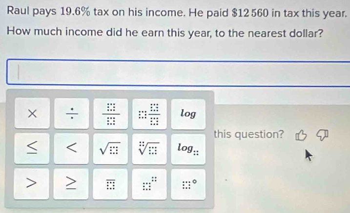 Raul pays 19.6% tax on his income. He paid $12560 in tax this year. 
How much income did he earn this year, to the nearest dollar? 
× ÷ frac □ s+s5 frac sx+ x/2 +5endarray frac x+42*  x/2  frac beginarrayr x+4 * _ 4 x+4endarray beginarrayr x+4 x+4 x+4endarray endarray  log 
this question? 
< < sqrt(::::) sqrt[:](::)  log _∵  overline □ = *  ...... :: :∵°