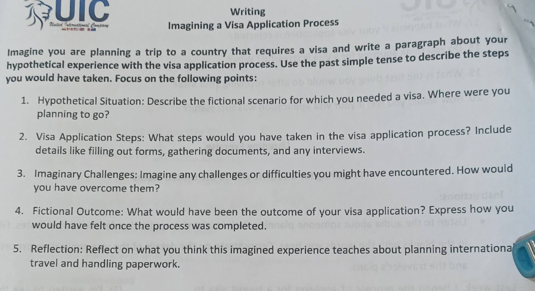 UIC Writing 
United International Company 
Imagining a Visa Application Process 
Imagine you are planning a trip to a country that requires a visa and write a paragraph about your 
hypothetical experience with the visa application process. Use the past simple tense to describe the steps 
you would have taken. Focus on the following points: 
1. Hypothetical Situation: Describe the fictional scenario for which you needed a visa. Where were you 
planning to go? 
2. Visa Application Steps: What steps would you have taken in the visa application process? Include 
details like filling out forms, gathering documents, and any interviews. 
3. Imaginary Challenges: Imagine any challenges or difficulties you might have encountered. How would 
you have overcome them? 
4. Fictional Outcome: What would have been the outcome of your visa application? Express how you 
would have felt once the process was completed. 
5. Reflection: Reflect on what you think this imagined experience teaches about planning internationa 
travel and handling paperwork.