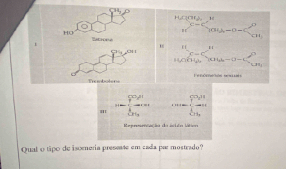 CH_3 △ D
Estrona beginarrayr b,x≤slant 9, when nfrac bx=c^2 1 u_c^2-c_2ab-c^2 14.x_ab nalin-c^b b^3e≤slant frac min hen-c^2 c^3(ab-c)-c^2= c^3/ab a^3x
HO 
1 
H
CH_3 OH 
Fenðmenos sexuais 
Trembolona 
III H=frac (∈tlimits _i=1)^(CO_2)H∈tlimits _CH_2^1 OH=frac ∈tlimits _iH^CO_2H(∈tlimits _i=1)^1
Representação do ácido lático 
Qual o tipo de isomeria presente em cada par mostrado?