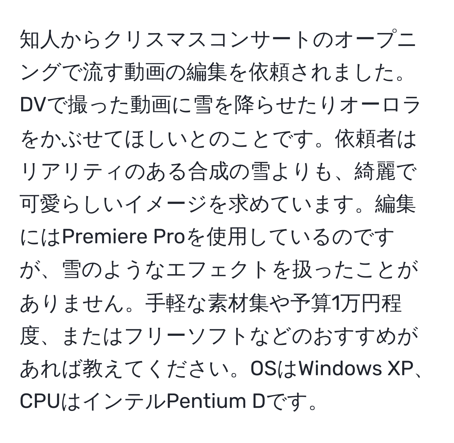 知人からクリスマスコンサートのオープニングで流す動画の編集を依頼されました。DVで撮った動画に雪を降らせたりオーロラをかぶせてほしいとのことです。依頼者はリアリティのある合成の雪よりも、綺麗で可愛らしいイメージを求めています。編集にはPremiere Proを使用しているのですが、雪のようなエフェクトを扱ったことがありません。手軽な素材集や予算1万円程度、またはフリーソフトなどのおすすめがあれば教えてください。OSはWindows XP、CPUはインテルPentium Dです。