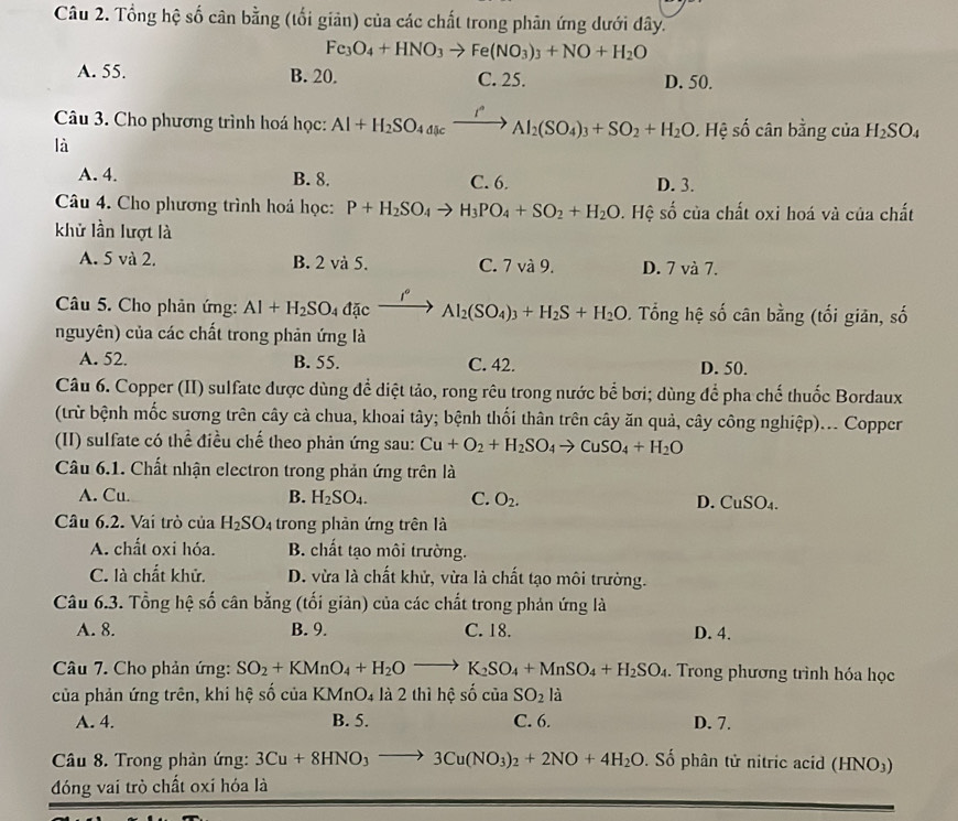 Tổng hệ số cân bằng (tối giản) của các chất trong phân ứng dưới dây.
Fe_3O_4+HNO_3to Fe(NO_3)_3+NO+H_2O
A. 55. B. 20. C. 25. D. 50.
Câu 3. Cho phương trình hoá học: Al+H_2SO_4a_8cxrightarrow r°Al_2(SO_4)_3+SO_2+H_2O. 0. Hệ số cân bằng của H_2SO_4
là
A. 4. B. 8. C. 6. D. 3.
Câu 4. Cho phương trình hoá học: P+H_2SO_4to H_3PO_4+SO_2+H_2O. Hệ số của chất oxi hoá và của chất
khử lần lượt là
A. 5 và 2. B. 2 và 5. C. 7 và 9. D. 7 và 7.
Câu 5. Cho phản ứng: Al+H_2SO_4dicxrightarrow I°Al_2(SO_4)_3+H_2S+H_2O 0. Tổng hệ số cân bằng (tối giân, số
nguyên) của các chất trong phản ứng là
A. 52. B. 55. C. 42. D. 50.
Câu 6. Copper (II) sulfate dược dùng để diệt tảo, rong rêu trong nước bể bơi; dùng để pha chế thuốc Bordaux
(trừ bệnh mốc sương trên cây cả chua, khoai tây; bệnh thối thân trên cây ăn quả, cây công nghiệp)... Copper
(II) sulfate có thhat e điều chế theo phản ứng sau: Cu+O_2+H_2SO_4to CuSO_4+H_2O
Câu 6.1. Chất nhận electron trong phản ứng trên là
A. Cu. B. H_2SO_4. C. O_2. D. CuSO₄.
Câu 6.2. Vai trò của H_2SO_4 trong phản ứng trên là
A. chất oxi hóa. B. chất tạo môi trường.
C. là chất khử. D. vừa là chất khử, vừa là chất tạo môi trường.
Câu 6.3. Tổng hệ số cân bằng (tối giản) của các chất trong phản ứng là
A. 8. B. 9. C. 18. D. 4.
Câu 7. Cho phản ứng: SO_2+KMnO_4+H_2Oto K_2SO_4+MnSO_4+H_2SO_4. Trong phương trình hóa học
của phản ứng trên, khi hệ số của KMnO4 là 2 thì hệ số của SO_2 à
A. 4. B. 5. C. 6. D. 7.
Câu 8. Trong phản ứng: 3Cu+8HNO_3to 3Cu(NO_3)_2+2NO+4H_2O Số phân tử nitric acid (HNO)
đóng vai trò chất oxi hóa là