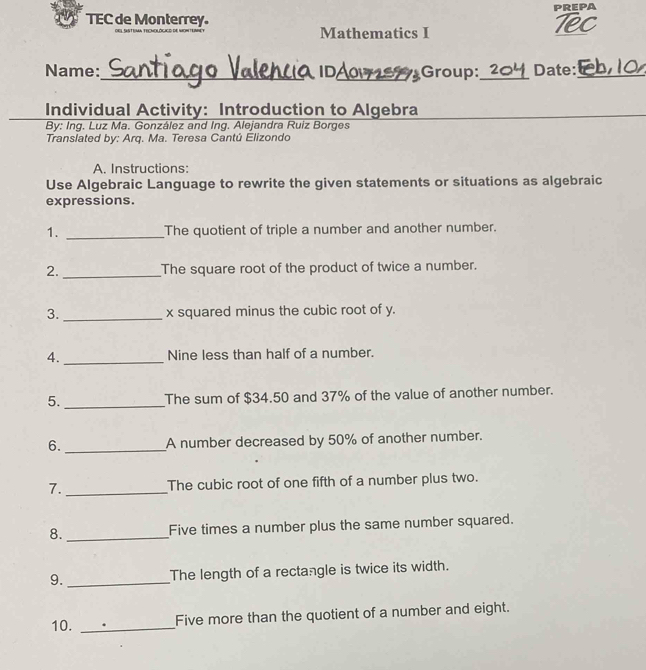 PREPA 
TEC de Monterrey. Tex 
Mathematics I 
Name:_ IDA07ST Group:_ Date: 
Individual Activity: Introduction to Algebra 
By: Ing. Luz Ma. González and Ing. Alejandra Ruiz Borges 
Translated by: Arq. Ma. Teresa Cantú Elizondo 
A. Instructions: 
Use Algebraic Language to rewrite the given statements or situations as algebraic 
expressions. 
1. _The quotient of triple a number and another number. 
2._ The square root of the product of twice a number. 
3._ x squared minus the cubic root of y. 
4._ Nine less than half of a number. 
5. _The sum of $34.50 and 37% of the value of another number. 
6. _A number decreased by 50% of another number. 
7._ The cubic root of one fifth of a number plus two. 
8._ Five times a number plus the same number squared. 
9._ The length of a rectangle is twice its width. 
10. _Five more than the quotient of a number and eight.