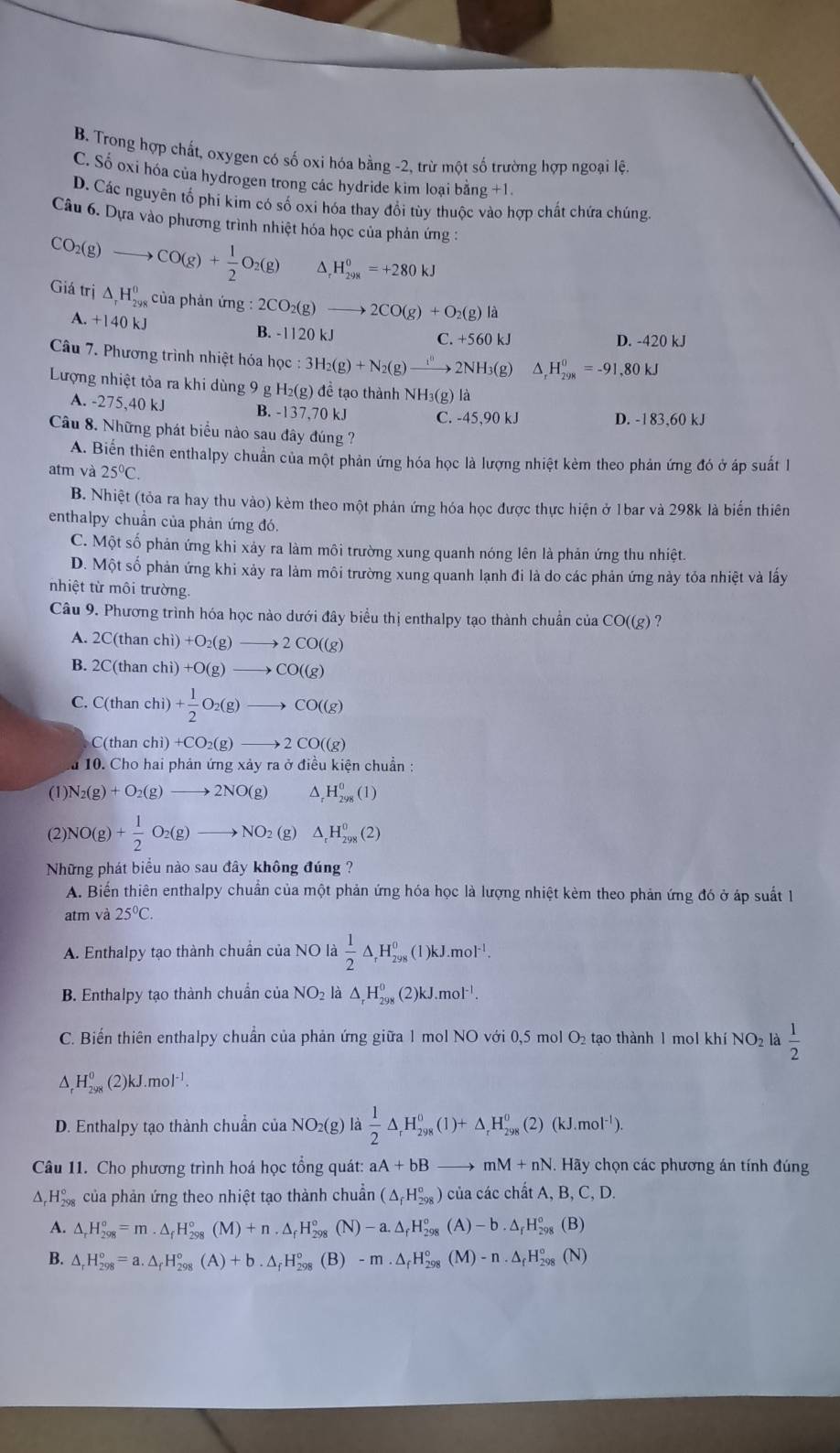 B. Trong hợp chất, oxygen có số oxi hóa bằng -2, trừ một số trường hợp ngoại lệ.
C. Số oxi hóa của hydrogen trong các hydride kim loại bằng +1.
D. Các nguyên tố phí kim có số oxi hóa thay đổi tùy thuộc vào hợp chất chứa chúng
Câu 6. Dựa vào phương trình nhiệt hóa học của phản ứng :
CO_2(g)to CO(g)+ 1/2 O_2(g) ^ _r^(0H_(298)^0=+280kJ
Giá trị △ _r)H_(298)^0 của phản ứng :2CO_2(g)to 2CO(g)+O_2(g)la
A. +140 k1 B. -1120 kJ D. -420 kJ
C.+560kJ
Câu 7. Phương trình nhiệt hóa học 3H_2(g)+N_2(g)to 2NH_3(g) △ _rH_(298)^0=-91,80kJ
Lượng nhiệt tỏa ra khi dùng 9 g H_2(g) để tạo thành N H_3(g ) là
A. -275,40 kJ B. -137,70 kJ C. -45,90 kJ D. -183,60 kJ
Câu 8. Những phát biểu nào sau đây đúng ?
A. Biến thiên enthalpy chuẩn của một phản ứng hóa học là lượng nhiệt kèm theo phản ứng đó ở áp suất l
atm và 25°C.
B. Nhiệt (tỏa ra hay thu vào) kèm theo một phản ứng hóa học được thực hiện ở 1bar và 298k là biển thiên
enthalpy chuẩn của phản ứng đó.
C. Một số phản ứng khi xảy ra làm môi trường xung quanh nóng lên là phản ứng thu nhiệt.
D. Một số phản ứng khi xảy ra làm môi trường xung quanh lạnh đi là do các phản ứng này tỏa nhiệt và lấy
nhiệt từ môi trường.
Câu 9. Phương trình hóa học nào dưới đây biểu thị enthalpy tạo thành chuẩn của CO((g) ?
A. 2C(than chi)+O_2(g)to 2CO((g)
B. 2C(than chi)+O(g)to CO((g)
C. C(than chi)+ 1/2 O_2(g)to CO((g)
C(than chi)+CO_2(g)to 2CO((g)
a 10. Cho hai phản ứn g* dot ayradot 0 điều kiện chuẩn :
(1) N_2(g)+O_2(g)to 2NO(g) _rH_(298)^0(1)
(2) NO(g)+ 1/2 O_2(g)to NO_2(g)△ _rH_(298)^0(2)
Những phát biểu nào sau đây không đúng ?
A. Biến thiên enthalpy chuần của một phản ứng hóa học là lượng nhiệt kèm theo phản ứng đó ở áp suất 1
atm và 25°C.
A. Enthalpy tạo thành chuẩn của NO là  1/2 △ _rH_(298)^0(1)kJ.mol^(-1).
B. Enthalpy tạo thành chuần của NO₂ là △ _rH_(298)^0(2)kJ.mol^(-1).
C. Biến thiên enthalpy chuẩn của phản ứng giữa 1 mol NO với 0,5 mol O₂ tạo thành 1 mol khí NO₂ là frac 12^((H_298)^0)(2)kJ.mol^(-1).
D. Enthalpy tạo thành chuẩn của NO2( g) là  1/2 △ _rH_(298)^0(1)+△ _rH_(298)^0(2)(kJ.mol^(-1)).
Câu 11. Cho phương trình hoá học tổng quát: aA+bB to mM+nN. Hãy chọn các phương án tính đúng
A. H_(298)° của phản ứng theo nhiệt tạo thành chuẩn (△ _fH_(298)^o) của các chất A, B,C,D.
A. △ _rH_(298)°=m.△ _fH_(298)°(M)+n.△ _fH_(298)°(N)-a.△ _fH_(298)°(A)-b.△ _fH_(298)°(B)
B. △ _rH_(298)°=a.△ _fH_(298)°(A)+b.△ _fH_(298)°(B)-m.△ _fH_(298)°(M)-n.△ _fH_(298)°(N)