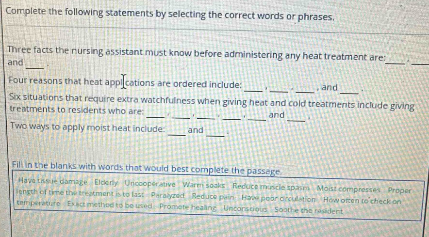 Complete the following statements by selecting the correct words or phrases.
_
Three facts the nursing assistant must know before administering any heat treatment are:_ .
and
_
Four reasons that heat applications are ordered include: ___, and_ .
Six situations that require extra watchfulness when giving heat and cold treatments include giving
treatments to residents who are: _____and _.
_
Two ways to apply moist heat include: _and .
Fill in the blanks with words that would best complete the passage.
Have tissue damage Elderly Uncooperative Warm soaks Reduce muscle spasm Moist compresses Proper
length of time the treatment is to last Paralyzed Reduce pain Have poor circulation How often to check on
temperature Exact method to be used Promote healing Unconscious Soothe the resident