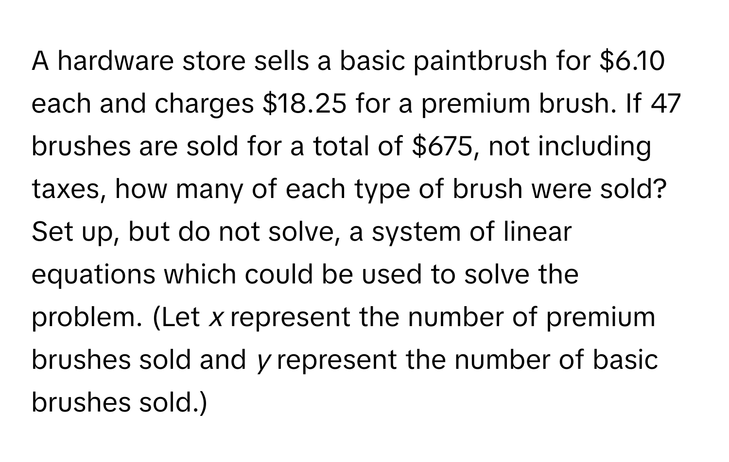 A hardware store sells a basic paintbrush for $6.10 each and charges $18.25 for a premium brush. If 47 brushes are sold for a total of $675, not including taxes, how many of each type of brush were sold? Set up, but do not solve, a system of linear equations which could be used to solve the problem. (Let *x* represent the number of premium brushes sold and *y* represent the number of basic brushes sold.)