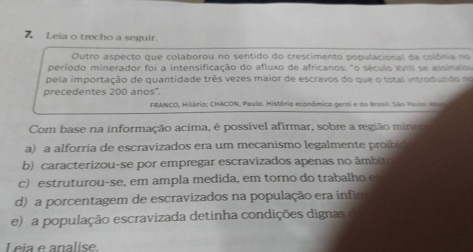 Leia o trecho a seguir.
Outro aspecto que colaborou no sentido do crescimento populacional da colônia no
período minerador foi a intensificação do afluxo de africanos: "o século XVIII se assinalou
pela importação de quantidade três vezes maior de escravos do que o total introduzido no
precedentes 200 anos'.
FRANCO, Hilário; CHACON, Paulo. História econômica geral e do Brasil. São Paulo: Atlapu 
Com base na informação acima, é possível afirmar, sobre a região miner
a) a alforria de escravizados era um mecanismo legalmente proibid
b) caracterizou-se por empregar escravizados apenas no âmbito
c) estruturou-se, em ampla medida, em torno do trabalho es
d) a porcentagem de escravizados na população era ínfim
e) a população escravizada detinha condições dignas d
Leia e analise.