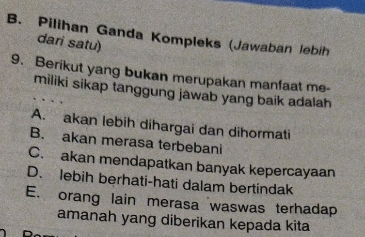 B. Pilihan Ganda Kompleks (Jawaban lebih
dari satu)
9. Berikut yang bukan merupakan manfaat me-
miliki sikap tanggung jawab yang baik adalah
A. akan lebih dihargai dan dihormati
B. akan merasa terbebani
C. akan mendapatkan banyak kepercayaan
D. lebih berhati-hati dalam bertindak
E. orang lain merasa waswas terhadap
amanah yang diberikan kepada kita