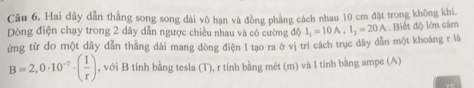 Hai dây dẫn thẳng song song dài vô hạn và đồng phẳng cách nhau 10 cm đặt trong không khí. 
Dòng điện chạy trong 2 dây dẫn ngược chiều nhau và có cường độ I_1=10A, I_2=20A. Biết độ lớn cảm 
ứng từ do một dây dẫn thẳng dài mang dòng điện I tạo ra ở vị trí cách trục dây dẫn một khoảng r là
B=2,0· 10^(-7)· ( I/r ) , với B tính bằng tesla (T), r tính bằng mét (m) và I tính bằng ampe (A)