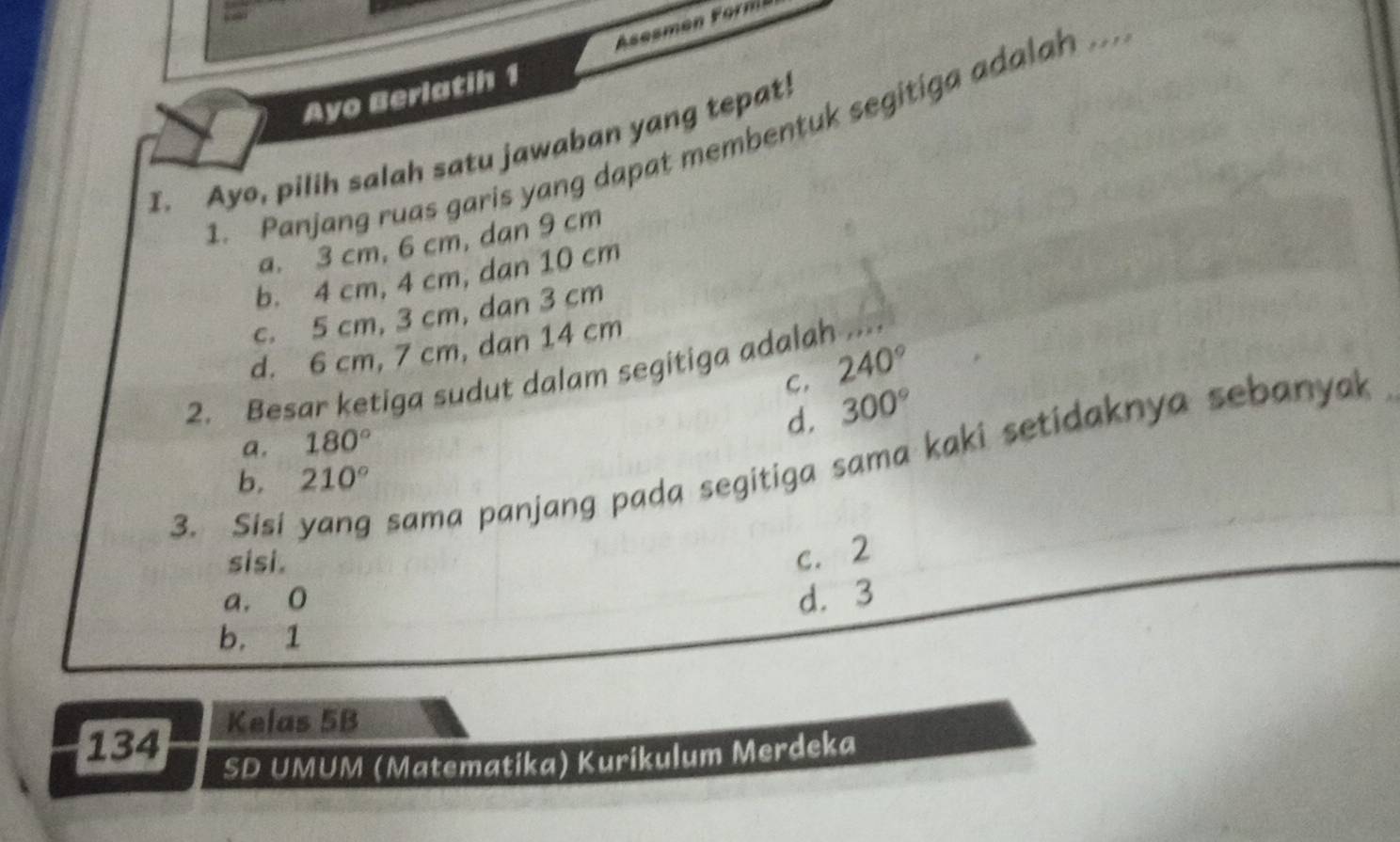 Ayo Berlatih 1
1. Panjang ruas garis yang dapat membentuk segitiga adalah ...
I._ Ayo, pilih salah satu jawaban yang tepat!
a. 3 cm, 6 cm, dan 9 cm
b. 4 cm, 4 cm, dan 10 cm
c. 5 cm, 3 cm, dan 3 cm
d. 6 cm, 7 cm, dan 14 cm
C. 240°
2. Besar ketiga sudut dalam segitiga adalah
d. 300°
a. 180°
3. Sisi yang sama panjang pada segitiga sama kaki setidaknya sebanya
b. 210°
sisi.
c. 2
a. 0 d. 3
b. 1
Kelas 5B
134
SD UMUM (Matematika) Kurikulum Merdeka