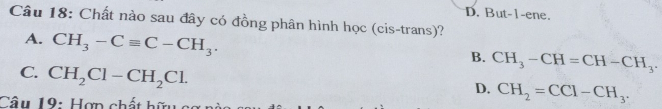 D. But-1-ene.
Câu 18: Chất nào sau đây có đồng phân hình học (cis-trans)?
A. CH_3-Cequiv C-CH_3.
B. CH_3-CH=CH-CH_3.
C. CH_2Cl-CH_2Cl.
D. CH_2=CCl-CH_3. 
Câu 19: Hợn chất hữu