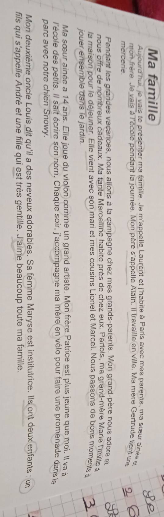 Ma famille 
Aujourd hui, je vais te présenter ma famille. Je m'appelle Laurent et j'habite à Paris avec mes parents, ma sœur ainée et 
mon frère. Je vais à l'école pendant la journée. Mon père s'appelle Alain. Il travaille en ville. Ma mère Gertrude tient une 
mercerie. 
Pendant les grandes vacances, nous allons à la campagne chez mes grands-parents. Mon grand-père nous adore et 
nous offre de nombreux cadeaux. Ma tante Marcelline habite près de chez eux. Parfois, ma grand-mère Marie l'invite à 
la maison pour le déjeuner. Elle vient avec son mari et mes cousins Lionel et Marcel. Nous passons de bons moments à 
jouer ensemble dans le jardin. 
Ma sœur ainée a 14 ans. Elle joue du violon comme un grand artiste. Mon frère Patrice est plus jeune que moi. Il va à 
l'école des petits. Il saît écrire son nom. Chaque soir, j'accompagne ma mère en vélo pour faire une promenade dans le 
parc avec notre chien Snowy. 
Mon deuxième oncle Louis dit qu'il a des neveux adorables. Sa femme Maryse est institutrice. Ils ont deux enfants : un 
fils qui s'appelle André et une fille qui est très gentille. J'aime beaucoup toute ma famille.