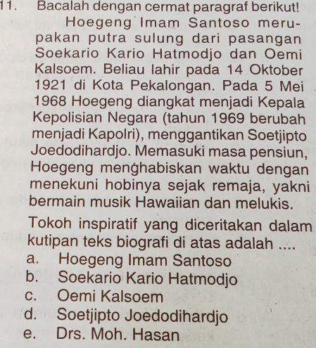 Bacalah dengan cermat paragraf berikut!
Hoegeng Imam Santoso meru-
pakan putra sulung dari pasangan
Soekario Kario Hatmodjo dan Oemi
Kalsoem. Beliau lahir pada 14 Oktober
1921 di Kota Pekalongan. Pada 5 Mei
1968 Hoegeng diangkat menjadi Kepala
Kepolisian Negara (tahun 1969 berubah
menjadi Kapolri), menggantikan Soetjipto
Joedodihardjo. Memasuki masa pensiun,
Hoegeng menghabiskan waktu dengan
menekuni hobinya sejak remaja, yakni
bermain musik Hawaiian dan melukis.
Tokoh inspiratif yang diceritakan dalam
kutipan teks biografi di atas adalah ....
a. Hoegeng Imam Santoso
b. Soekario Kario Hatmodjo
c. Oemi Kalsoem
d. Soetjipto Joedodihardjo
e. Drs. Moh. Hasan