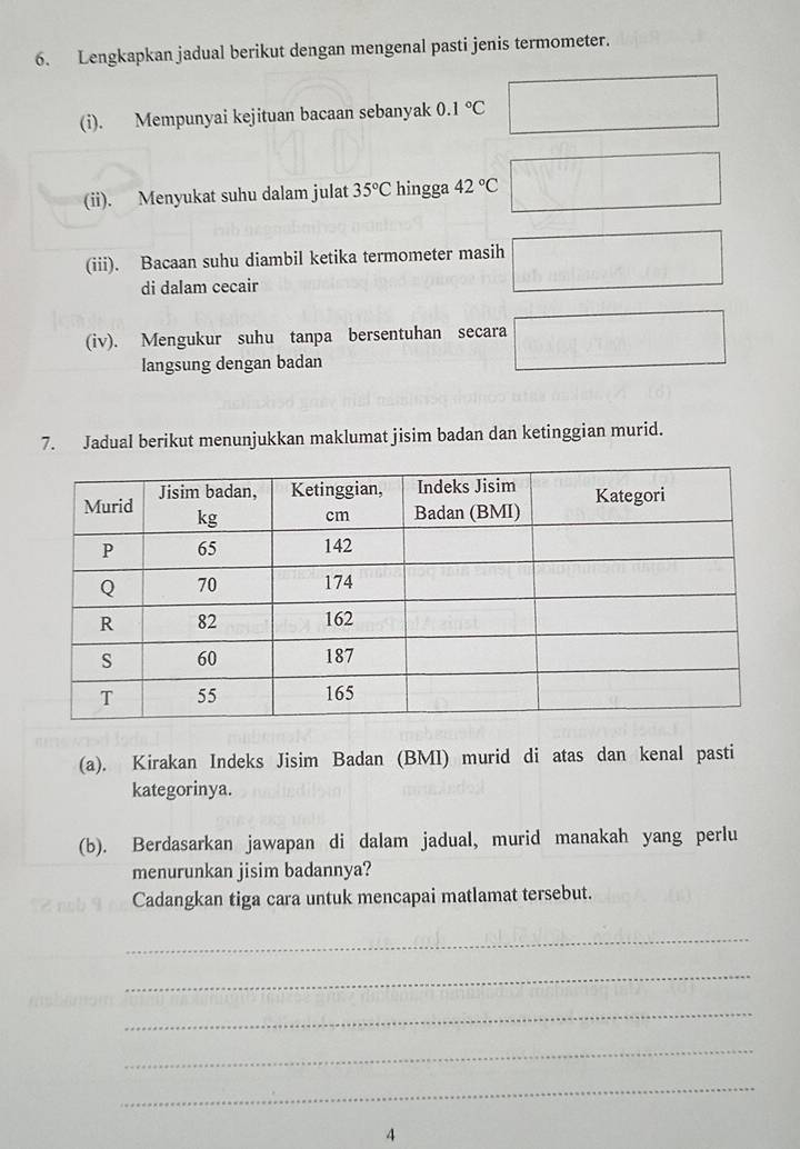 Lengkapkan jadual berikut dengan mengenal pasti jenis termometer. 
(i). Mempunyai kejituan bacaan sebanyak 0.1°C
(ii). Menyukat suhu dalam julat 35°C hingga 42°C
(iii). Bacaan suhu diambil ketika termometer masih 
di dalam cecair 
(iv). Mengukur suhu tanpa bersentuhan secara 
langsung dengan badan 
7. Jadual berikut menunjukkan maklumat jisim badan dan ketinggian murid. 
(a). Kirakan Indeks Jisim Badan (BMI) murid di atas dan kenal pasti 
kategorinya. 
(b). Berdasarkan jawapan di dalam jadual, murid manakah yang perlu 
menurunkan jisim badannya? 
Cadangkan tiga cara untuk mencapai matlamat tersebut. 
_ 
_ 
_ 
_ 
_ 
4