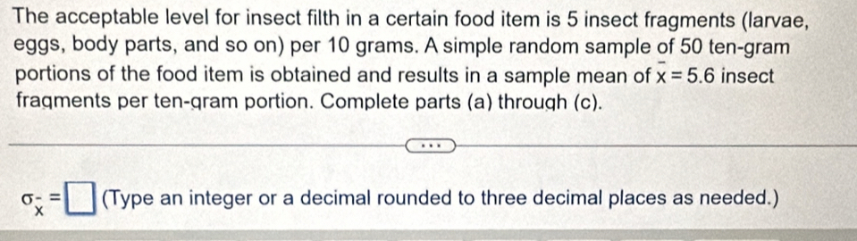 The acceptable level for insect filth in a certain food item is 5 insect fragments (larvae, 
eggs, body parts, and so on) per 10 grams. A simple random sample of 50 ten-gram 
portions of the food item is obtained and results in a sample mean of overline x=5.6 insect 
fragments per ten-gram portion. Complete parts (a) through (c).
sigma _overline x=□ (Type an integer or a decimal rounded to three decimal places as needed.)