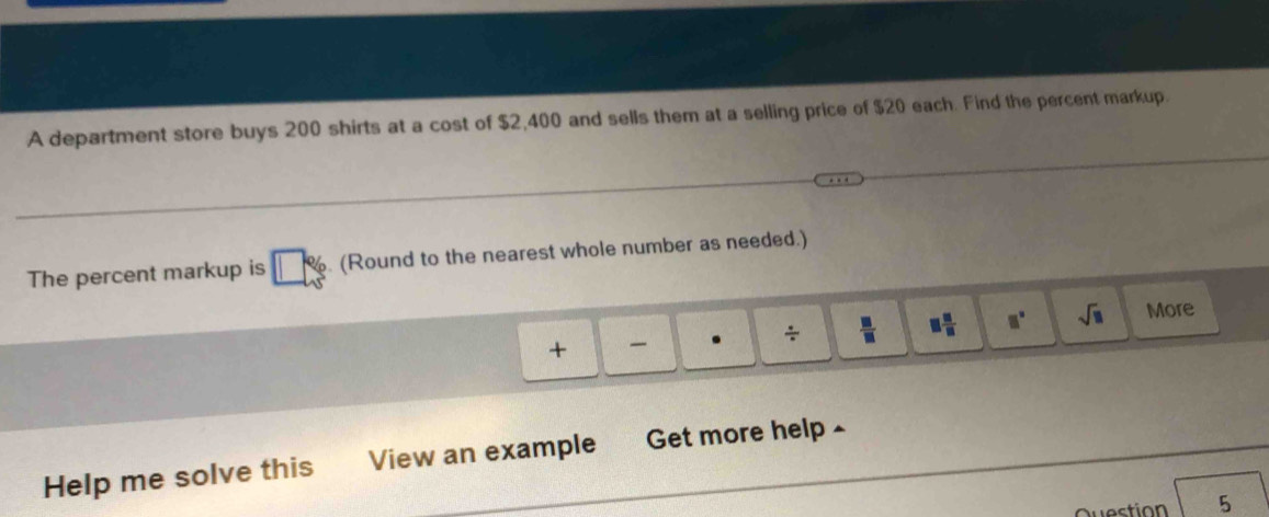 A department store buys 200 shirts at a cost of $2,400 and sells them at a selling price of $20 each. Find the percent markup. 
The percent markup is . (Round to the nearest whole number as needed.) 
 m/□   □  □ /□   □° sqrt(□ ) More 
+ . 
Help me solve this View an example Get more help ~ 
westion 5