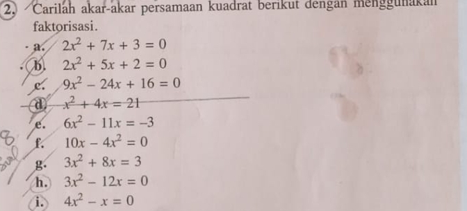 Čarilah akar-akar persamaan kuadrat berikut dengan menggunakan 
faktorisasi. 
a. 2x^2+7x+3=0
b 2x^2+5x+2=0
c. 9x^2-24x+16=0
d x^2+4x=21
e. 6x^2-11x=-3
f. 10x-4x^2=0
g 3x^2+8x=3
h. 3x^2-12x=0
i. 4x^2-x=0