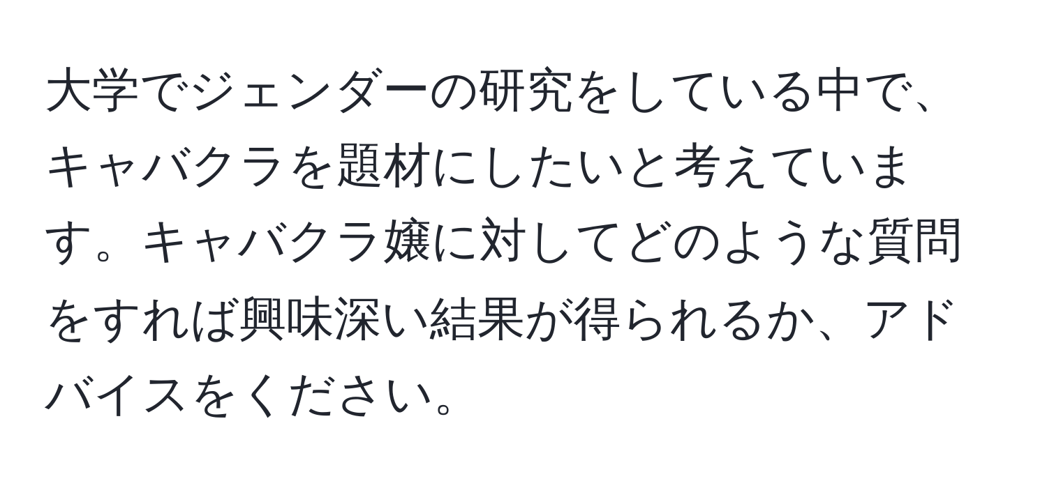 大学でジェンダーの研究をしている中で、キャバクラを題材にしたいと考えています。キャバクラ嬢に対してどのような質問をすれば興味深い結果が得られるか、アドバイスをください。