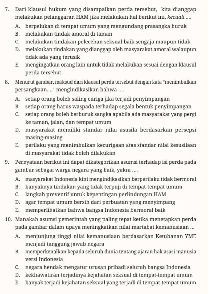 Dari klausul hukum yang disampaikan perda tersebut, kita dianggap
melakukan pelanggaran HAM jika melakukan hal berikut ini, kecuali ....
A. berpelukan di tempat umum yang mengundang prasangka buruk
B. melakukan tindak amoral di taman
C. melakukan tindakan pelecehan seksual baik sengaja maupun tidak
D. melakukan tindakan yang dianggap oleh masyarakat amoral walaupun
tidak ada yang terusik
E. mengingatkan orang lain untuk tidak melakukan sesuai dengan klausul
perda tersebut
8. Menurut gambar, maksud dari klausul perda tersebut dengan kata “menimbulkan
persangkaan....” mengindikasikan bahwa ....
A. setiap orang boleh saling curiga jika terjadi penyimpangan
B. setiap orang harus waspada terhadap segala bentuk penyimpangan
C. setiap orang boleh berburuk sangka apabila ada masyarakat yang pergi
ke taman, jalan, dan tempat umum
D. masyarakat memiliki standar nilai asusila berdasarkan persepsi
masing-masing
E. perilaku yang menimbulkan kecurigaan atas standar nilai kesusilaan
di masyarakat tidak boleh dilakukan
9. Pernyataan berikut ini dapat dikategorikan asumsi terhadap isi perda pada
gambar sebagai warga negara yang baik, yakni ....
A. masyarakat Indonesia kini mengindikasikan berperilaku tidak bermoral
B. banyaknya tindakan yang tidak terpuji di tempat-tempat umum
C. langkah preventif untuk kepentingan perlindungan HAM
D. agar tempat umum bersih dari perbuatan yang menyimpang
E. memperlihatkan bahwa bangsa Indonesia bermoral baik
10. Manakah asumsi pemerintah yang paling tepat ketika menetapkan perda
pada gambar dalam upaya meningkatkan nilai martabat kemanusiaan ...
A. menjunjung tinggi nilai kemanusiaan berdasarkan Ketuhanan YME
menjadi tanggung jawab negara
B. memperkenalkan kepada seluruh dunia tentang ajaran hak asasi manusia
versi Indonesia
C. negara hendak mengatur urusan pribadi seluruh bangsa Indonesia
D. kekhawatiran terjadinya kejahatan seksual di tempat-tempat umum
E. banyak terjadi kejahatan seksual yang terjadi di tempat-tempat umum