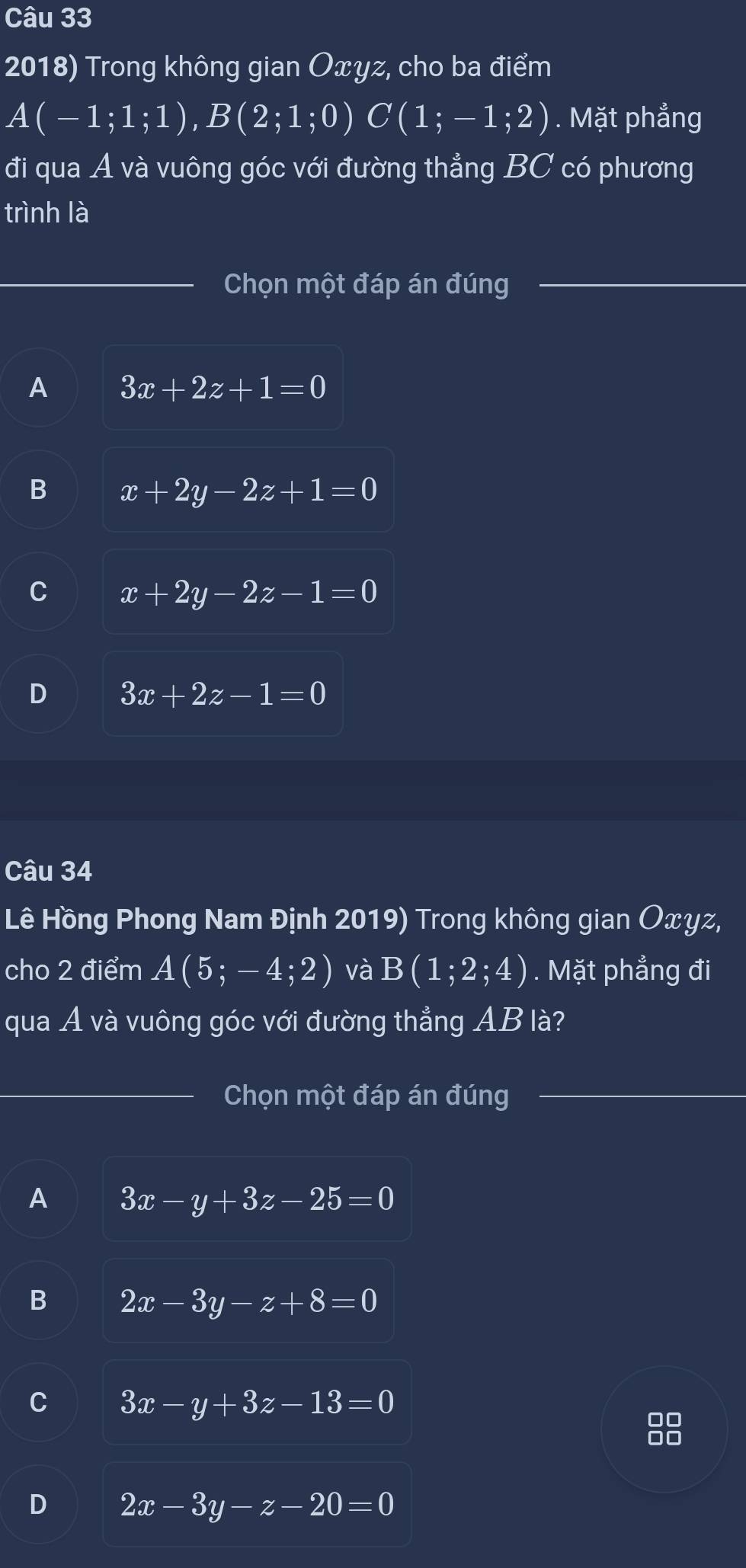 Trong không gian Oxyz, cho ba điểm
A(-1;1;1), B(2;1;0) C(1;-1;2). Mặt phẳng
đi qua A và vuông góc với đường thẳng . BC ' có phương
trình là
Chọn một đáp án đúng
A 3x+2z+1=0
B x+2y-2z+1=0
C x+2y-2z-1=0
D 3x+2z-1=0
Câu 34
Lê Hồng Phong Nam Định 2019) Trong không gian Oxyz,
cho 2 điểm A(5;-4;2) và B(1;2;4). Mặt phẳng đi
qua A và vuông góc với đường thẳng AB là?
Chọn một đáp án đúng
A 3x-y+3z-25=0
B 2x-3y-z+8=0
C 3x-y+3z-13=0
D 2x-3y-z-20=0