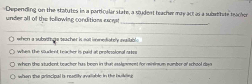 Depending on the statutes in a particular state, a student teacher may act as a substitute teacher
under all of the following conditions except_ :
when a substitute teacher is not immediately available
when the student teacher is paid at professional rates
when the student teacher has been in that assignment for minimum number of school days
when the principal is readily available in the building