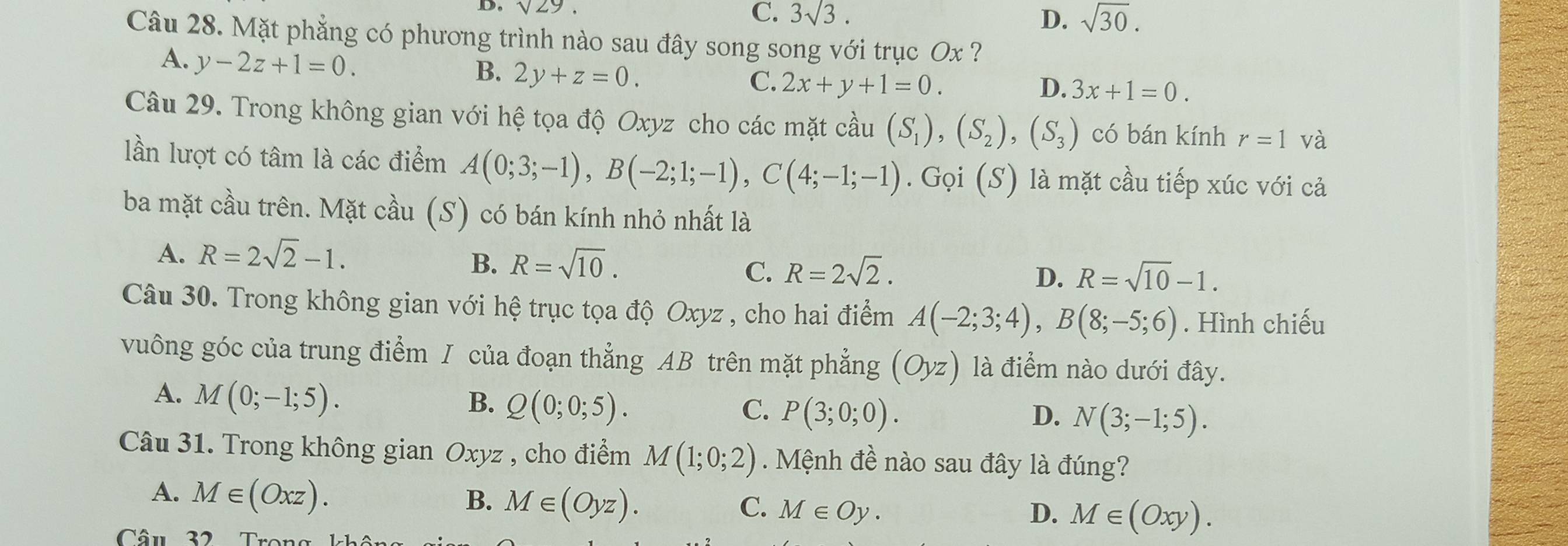 sqrt(29)
C. 3sqrt(3). D. sqrt(30). 
Câu 28. Mặt phẳng có phương trình nào sau đây song song với trục Ox ?
A. y-2z+1=0. B. 2y+z=0. C. 2x+y+1=0.
D. 3x+1=0. 
Câu 29. Trong không gian với hệ tọa độ Oxyz cho các mặt cầu (S_1), (S_2), (S_3) có bán kính r=1 và
lần lượt có tâm là các điểm A(0;3;-1), B(-2;1;-1), C(4;-1;-1). Gọi (S) là mặt cầu tiếp xúc với cả
ba mặt cầu trên. Mặt cầu (S) có bán kính nhỏ nhất là
A. R=2sqrt(2)-1.
B. R=sqrt(10). R=sqrt(10)-1.
C. R=2sqrt(2). D.
Câu 30. Trong không gian với hệ trục tọa độ Oxyz , cho hai điểm A(-2;3;4), B(8;-5;6). Hình chiếu
vuông góc của trung điểm J của đoạn thẳng AB trên mặt phẳng (Oyz) là điểm nào dưới đây.
A. M(0;-1;5). B. Q(0;0;5). C. P(3;0;0).
D. N(3;-1;5). 
Câu 31. Trong không gian Oxyz , cho điểm M(1;0;2). Mệnh đề nào sau đây là đúng?
A. M∈ (Oxz). B. M∈ (Oyz). C. M∈ Oy. M∈ (Oxy). 
D.
Câu 32 Trong