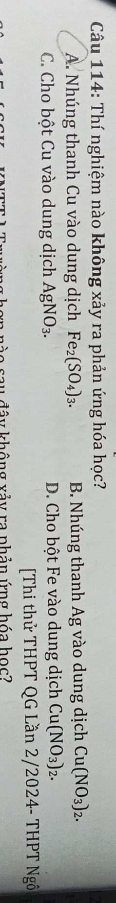 Thí nghiệm nào không xảy ra phản ứng hóa học?
A. Nhúng thanh Cu vào dung dịch Fe_2(SO_4)_3. B. Nhúng thanh Ag vào dung dịch Cu(NO_3)_2.
C. Cho bột Cu vào dung dịch AgNO_3. D. Cho bột Fe vào dung dịch Cu(NO_3)_2. 
[Thi thử THPT QG Lần 2/2024- THPT Ngô
đ ây không xảy ra phản ứng hóa học?