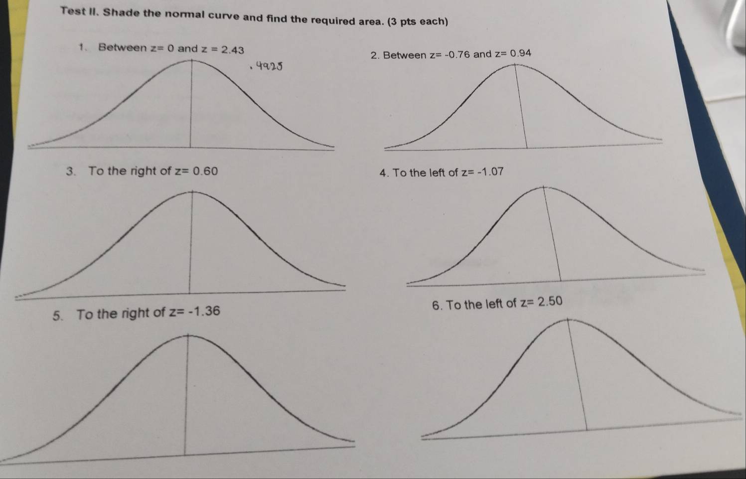 Test II. Shade the normal curve and find the required area. (3 pts each)
1. Between z=0 and z=2.43 z=-0.76 and z=0.94
2. Between
3. To the right of z=0.60 4. To the left of z=-1.07
6. To the left of z=2.50