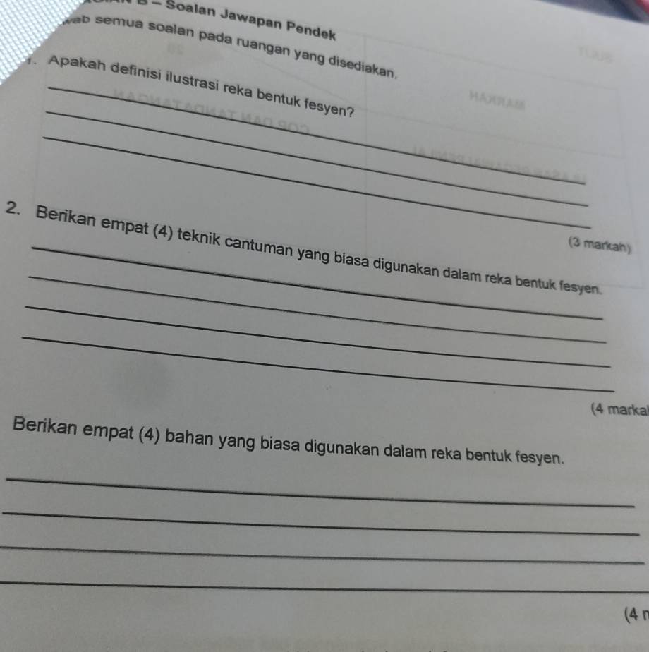 Soalan Jawapan Pendek 
wab semua soalan pada ruangan yang disediakan . 
T 
_ 
Apakah definisi ilustrasi reka bentuk fesyen? 
HAXRAM 
_ 
(3 markah) 
_ 
_ 
2. Berikan empat (4) teknik cantuman yang biasa digunakan dalam reka bentuk fesyen 
_ 
(4 marka 
Berikan empat (4) bahan yang biasa digunakan dalam reka bentuk fesyen. 
_ 
_ 
_ 
_ 
(4 n