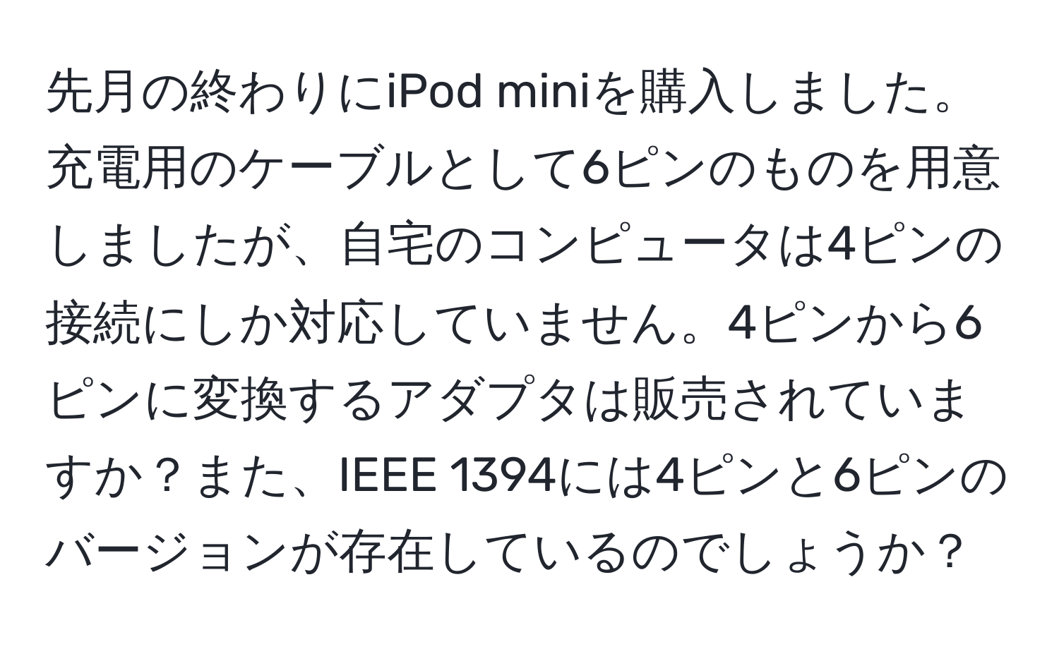 先月の終わりにiPod miniを購入しました。充電用のケーブルとして6ピンのものを用意しましたが、自宅のコンピュータは4ピンの接続にしか対応していません。4ピンから6ピンに変換するアダプタは販売されていますか？また、IEEE 1394には4ピンと6ピンのバージョンが存在しているのでしょうか？