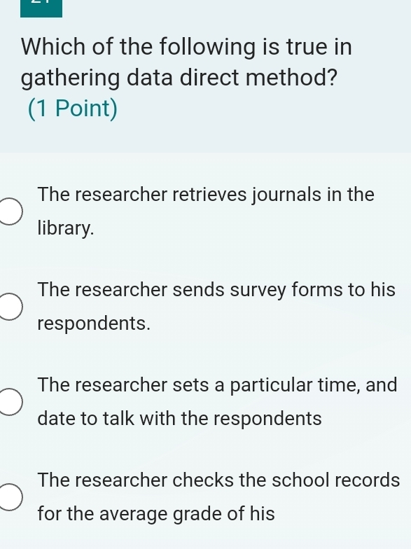 Which of the following is true in
gathering data direct method?
(1 Point)
The researcher retrieves journals in the
library.
The researcher sends survey forms to his
respondents.
The researcher sets a particular time, and
date to talk with the respondents
The researcher checks the school records
for the average grade of his